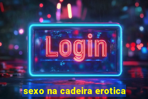 sexo na cadeira erotica